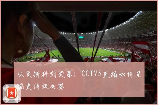 从莫斯科到荧幕：CCTV5直播如何呈现史诗级决赛