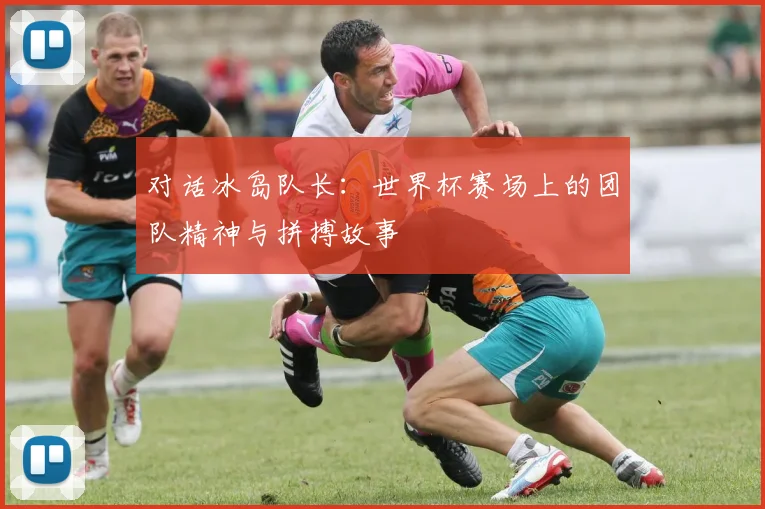 对话冰岛队长：世界杯赛场上的团队精神与拼搏故事