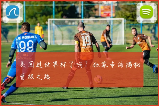 美国进世界杯了吗？独家专访揭秘晋级之路