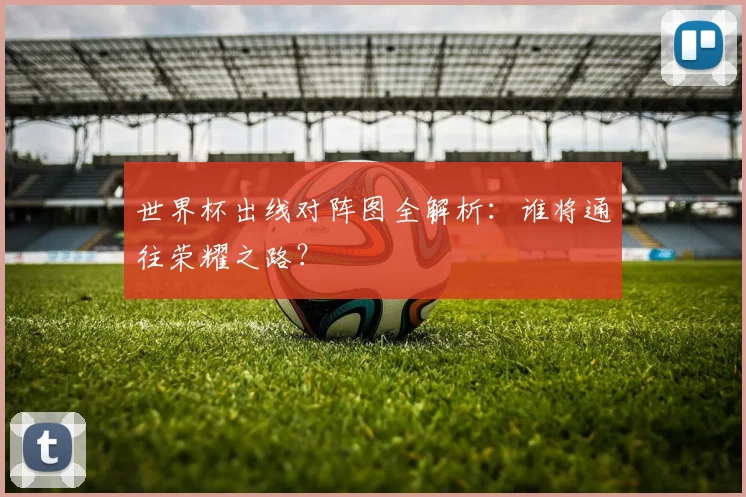 世界杯出线对阵图全解析：谁将通往荣耀之路？